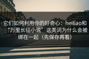 它们如何利用你的好奇心：heiliao和“万里长征小说”这类词为什么会被绑在一起（先保存再看）