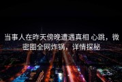 当事人在昨天傍晚遭遇真相 心跳，微密圈全网炸锅，详情探秘