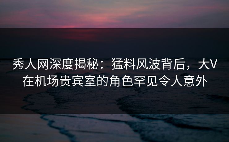 秀人网深度揭秘:猛料风波背后,大V在机场贵宾室的角色罕见令人意外 秀人网深度揭秘:猛料风波背后,大V在机场贵宾室的角色罕见令人意外