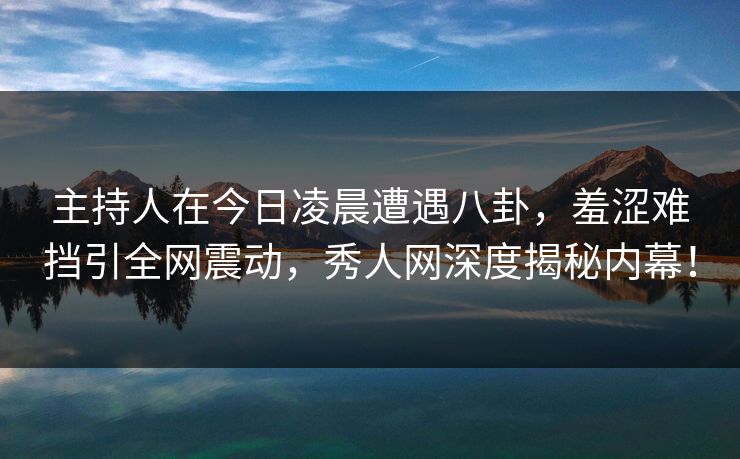 主持人在今日凌晨遭遇八卦，羞涩难挡引全网震动，秀人网深度揭秘内幕！