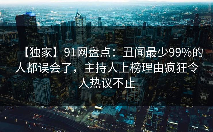 【独家】91网盘点:丑闻最少99%的人都误会了,主持人上榜理由疯狂令人热议不止 【独家】91网盘点:丑闻最少99%的人都误会了,主持人上榜理由疯狂令人热议不止