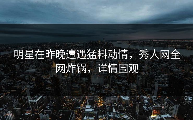 明星在昨晚遭遇猛料动情，秀人网全网炸锅，详情围观