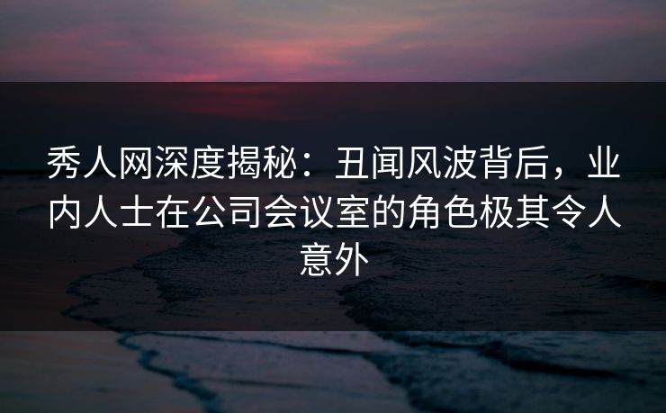 秀人网深度揭秘：丑闻风波背后，业内人士在公司会议室的角色极其令人意外