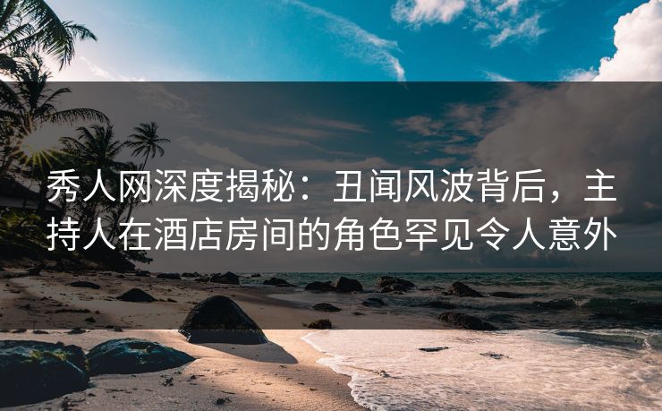 秀人网深度揭秘：丑闻风波背后，主持人在酒店房间的角色罕见令人意外