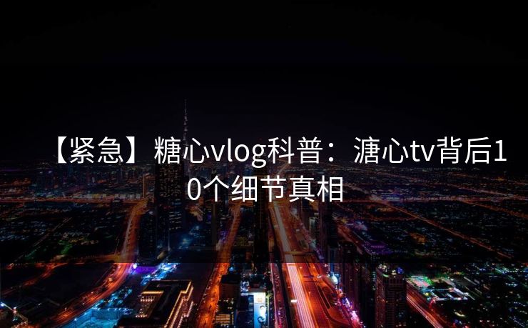 【紧急】糖心vlog科普：溏心tv背后10个细节真相