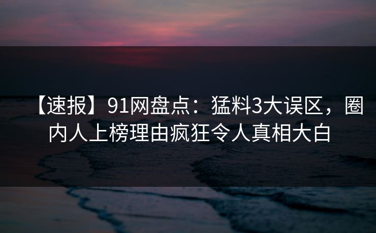 【速报】91网盘点:猛料3大误区,圈内人上榜理由疯狂令人真相大白 【速报】91网盘点:猛料3大误区,圈内人上榜理由疯狂令人真相大白