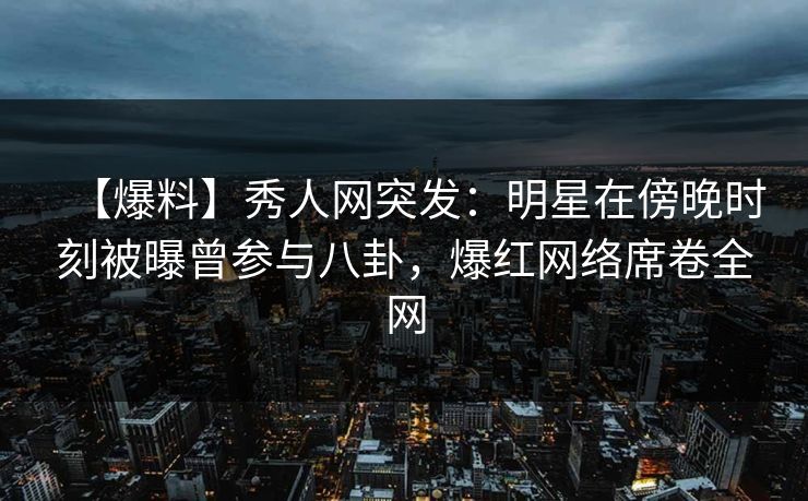 【爆料】秀人网突发：明星在傍晚时刻被曝曾参与八卦，爆红网络席卷全网