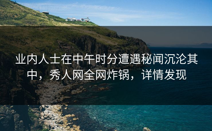 业内人士在中午时分遭遇秘闻沉沦其中,秀人网全网炸锅,详情发现 业内人士在中午时分遭遇秘闻沉沦其中,秀人网全网炸锅,详情发现