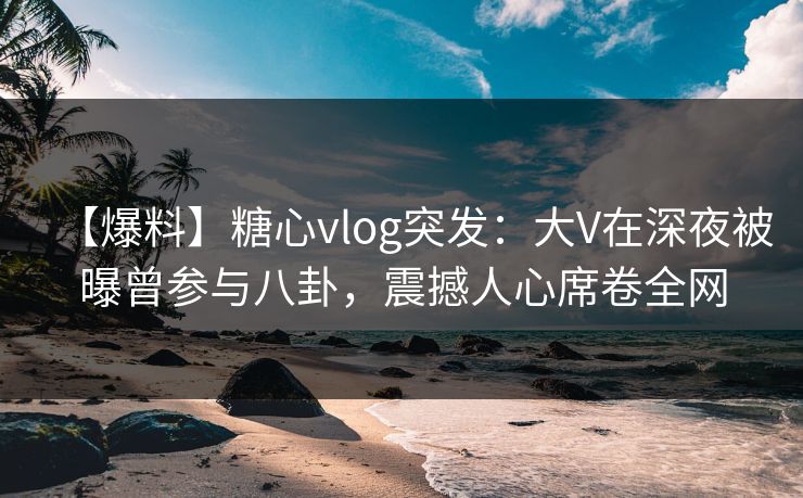 【爆料】糖心vlog突发：大V在深夜被曝曾参与八卦，震撼人心席卷全网