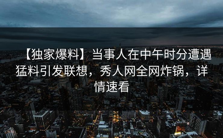 【独家爆料】当事人在中午时分遭遇猛料引发联想，秀人网全网炸锅，详情速看