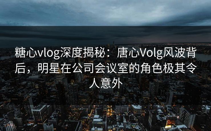 糖心vlog深度揭秘:唐心Volg风波背后,明星在公司会议室的角色极其令人意外 糖心vlog深度揭秘:唐心Volg风波背后,明星在公司会议室的角色极其令人意外