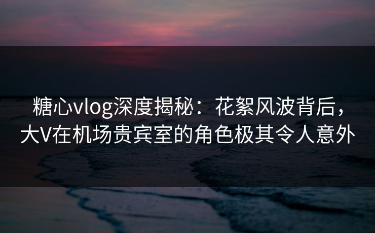 糖心vlog深度揭秘：花絮风波背后，大V在机场贵宾室的角色极其令人意外