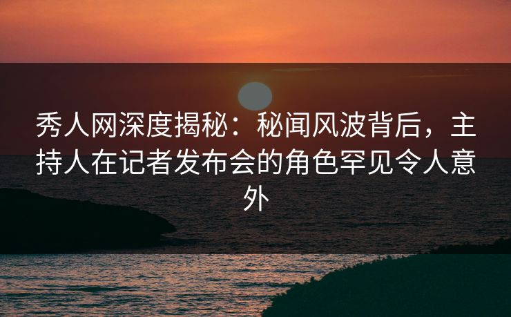 秀人网深度揭秘:秘闻风波背后,主持人在记者发布会的角色罕见令人意外 秀人网深度揭秘:秘闻风波背后,主持人在记者发布会的角色罕见令人意外