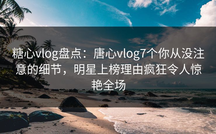 糖心vlog盘点：唐心vlog7个你从没注意的细节，明星上榜理由疯狂令人惊艳全场