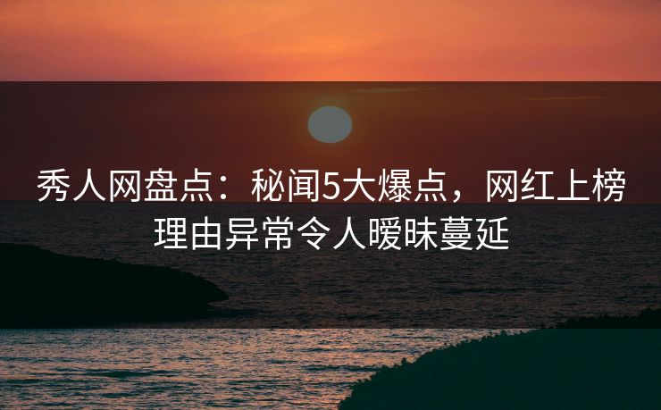 秀人网盘点：秘闻5大爆点，网红上榜理由异常令人暧昧蔓延