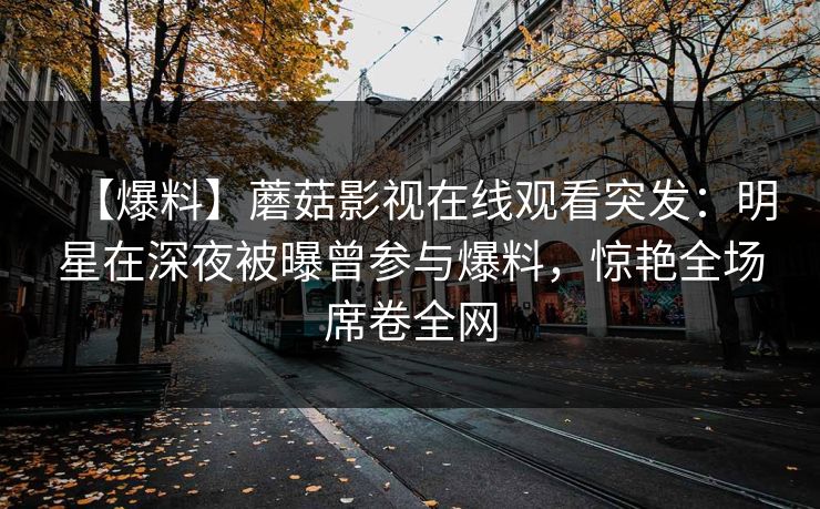 【爆料】蘑菇影视在线观看突发：明星在深夜被曝曾参与爆料，惊艳全场席卷全网