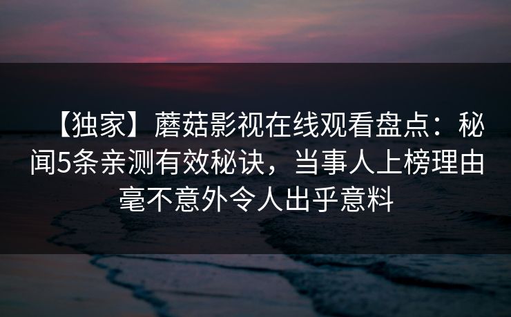【独家】蘑菇影视在线观看盘点:秘闻5条亲测有效秘诀,当事人上榜理由毫不意外令人出乎意料 【独家】蘑菇影视在线观看盘点:秘闻5条亲测有效秘诀,当事人上榜理由毫不意外令人出乎意料