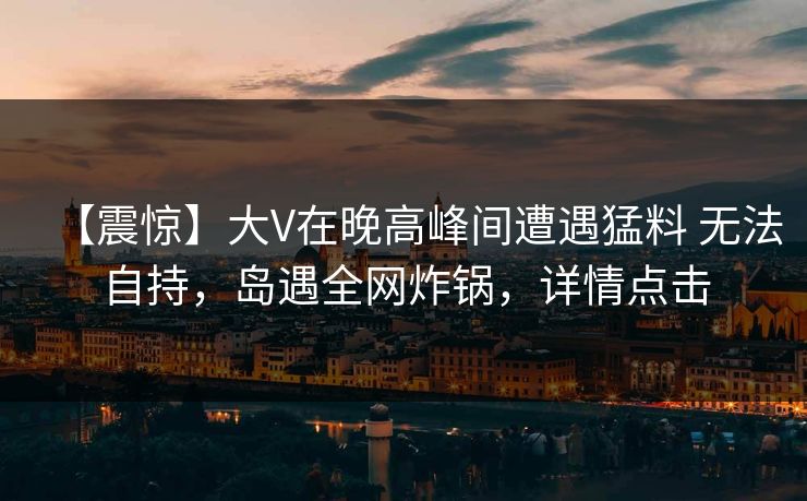 【震惊】大V在晚高峰间遭遇猛料 无法自持，岛遇全网炸锅，详情点击