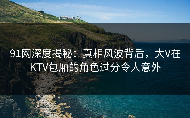 91网深度揭秘：真相风波背后，大V在KTV包厢的角色过分令人意外