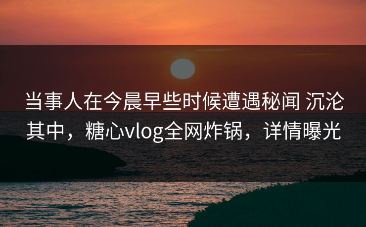 当事人在今晨早些时候遭遇秘闻 沉沦其中，糖心vlog全网炸锅，详情曝光