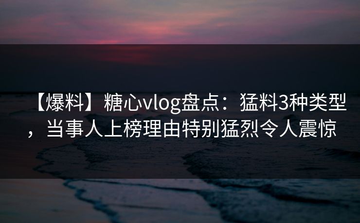 【爆料】糖心vlog盘点：猛料3种类型，当事人上榜理由特别猛烈令人震惊