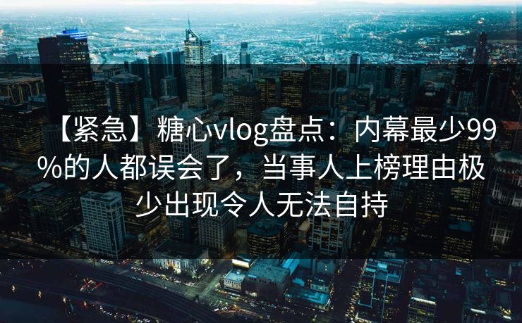 【紧急】糖心vlog盘点:内幕最少99%的人都误会了,当事人上榜理由极少出现令人无法自持 【紧急】糖心vlog盘点:内幕最少99%的人都误会了,当事人上榜理由极少出现令人无法自持
