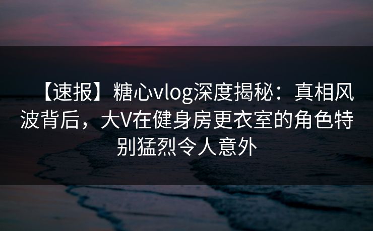 【速报】糖心vlog深度揭秘：真相风波背后，大V在健身房更衣室的角色特别猛烈令人意外