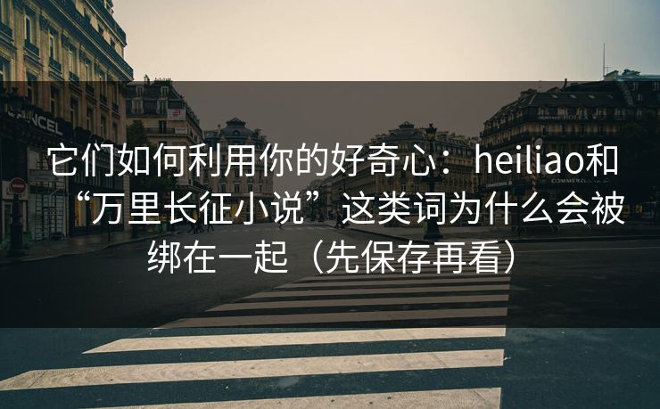 它们如何利用你的好奇心：heiliao和“万里长征小说”这类词为什么会被绑在一起（先保存再看）