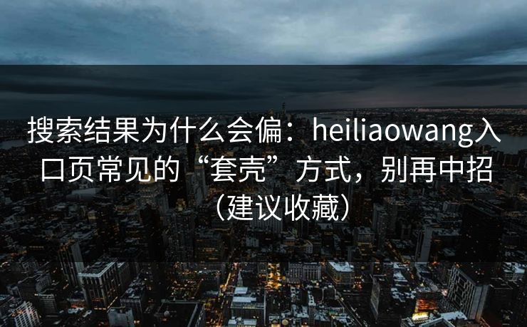 搜索结果为什么会偏：heiliaowang入口页常见的“套壳”方式，别再中招（建议收藏）