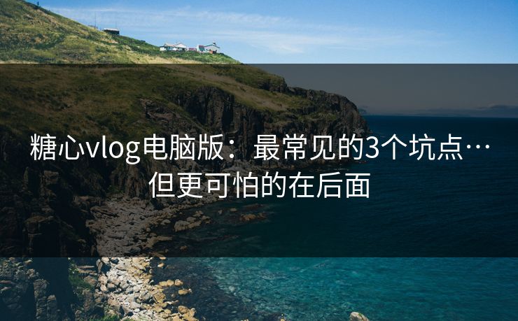 糖心vlog电脑版：最常见的3个坑点…但更可怕的在后面
