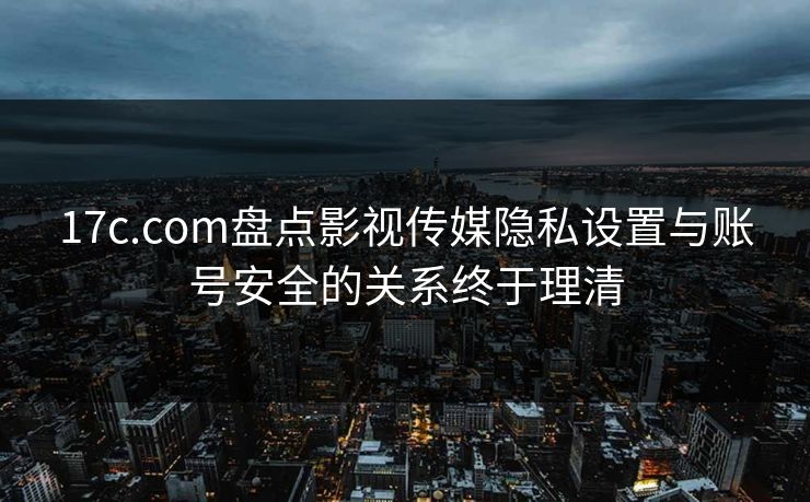 17c.com盘点影视传媒隐私设置与账号安全的关系终于理清