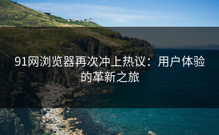 91网浏览器再次冲上热议：用户体验的革新之旅