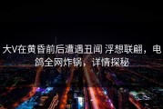 大V在黄昏前后遭遇丑闻 浮想联翩，电鸽全网炸锅，详情探秘