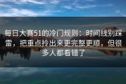 每日大赛51的冷门规则：时间线别踩雷，把重点拎出来更完整更顺，但很多人都看错了