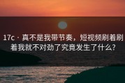 17c · 真不是我带节奏，短视频刷着刷着我就不对劲了究竟发生了什么?