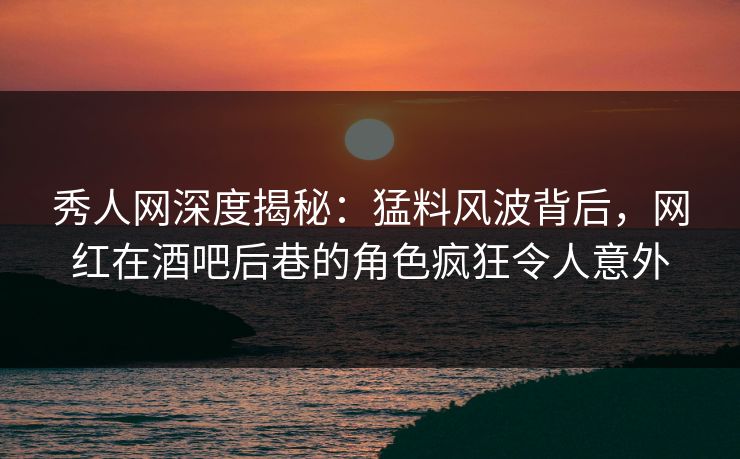 秀人网深度揭秘：猛料风波背后，网红在酒吧后巷的角色疯狂令人意外