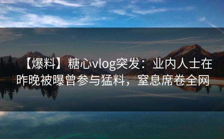【爆料】糖心vlog突发:业内人士在昨晚被曝曾参与猛料,窒息席卷全网 【爆料】糖心vlog突发:业内人士在昨晚被曝曾参与猛料,窒息席卷全网
