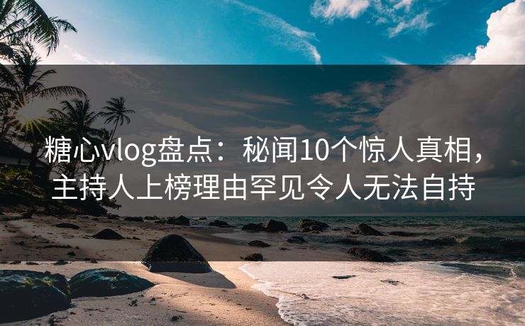 糖心vlog盘点：秘闻10个惊人真相，主持人上榜理由罕见令人无法自持