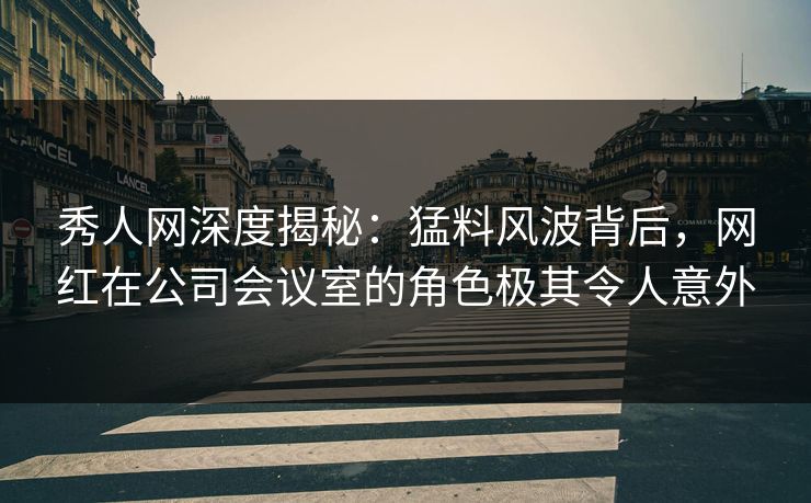 秀人网深度揭秘：猛料风波背后，网红在公司会议室的角色极其令人意外