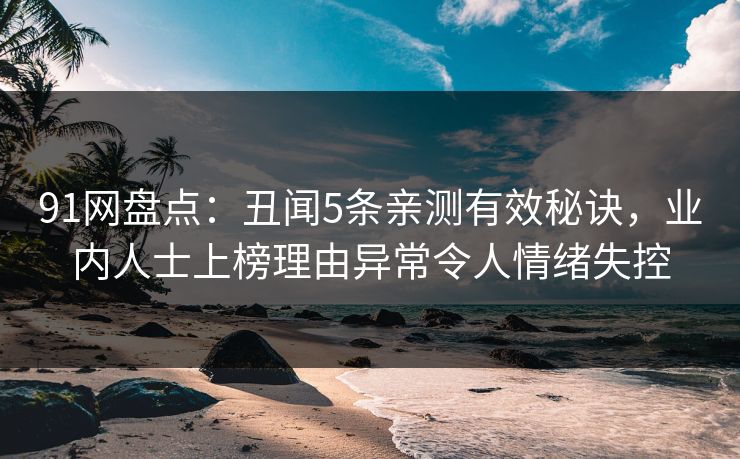 91网盘点:丑闻5条亲测有效秘诀,业内人士上榜理由异常令人情绪失控 91网盘点:丑闻5条亲测有效秘诀,业内人士上榜理由异常令人情绪失控
