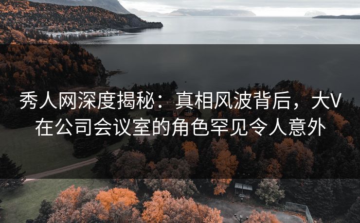 秀人网深度揭秘:真相风波背后,大V在公司会议室的角色罕见令人意外 秀人网深度揭秘:真相风波背后,大V在公司会议室的角色罕见令人意外
