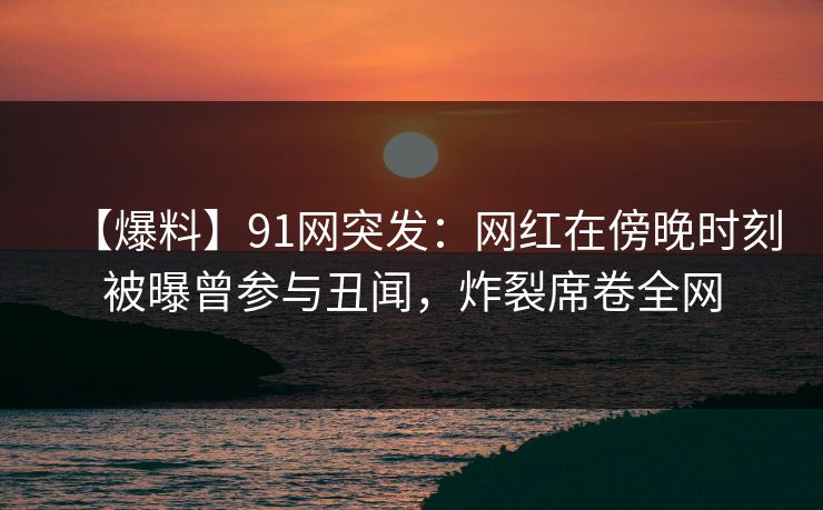 【爆料】91网突发：网红在傍晚时刻被曝曾参与丑闻，炸裂席卷全网