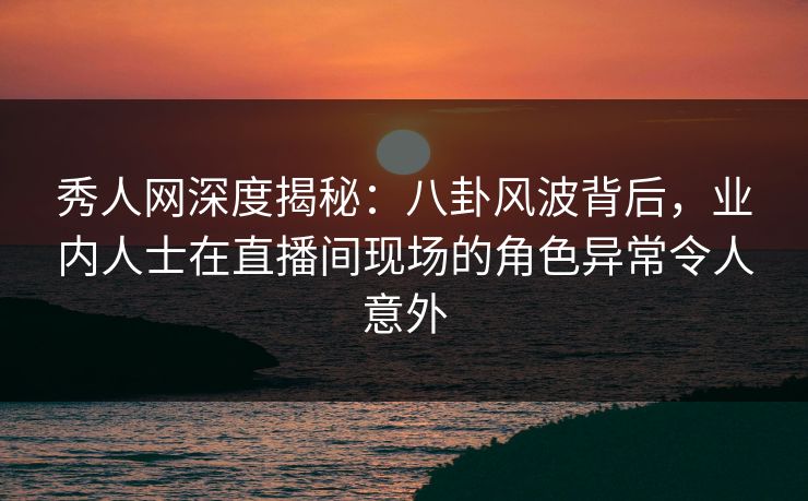 秀人网深度揭秘：八卦风波背后，业内人士在直播间现场的角色异常令人意外