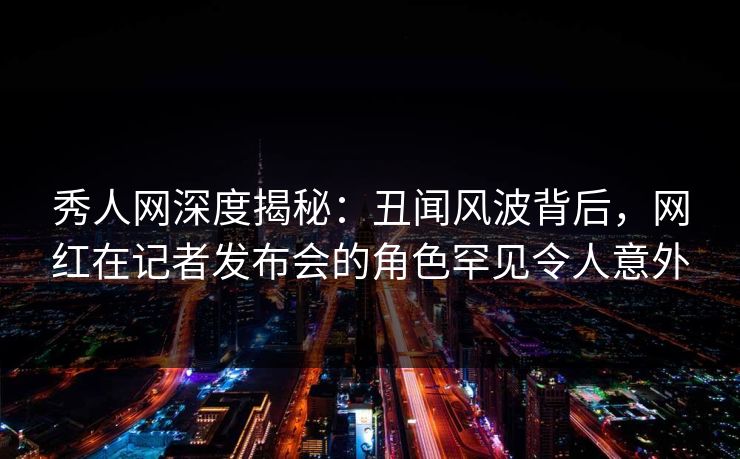 秀人网深度揭秘:丑闻风波背后,网红在记者发布会的角色罕见令人意外 秀人网深度揭秘:丑闻风波背后,网红在记者发布会的角色罕见令人意外