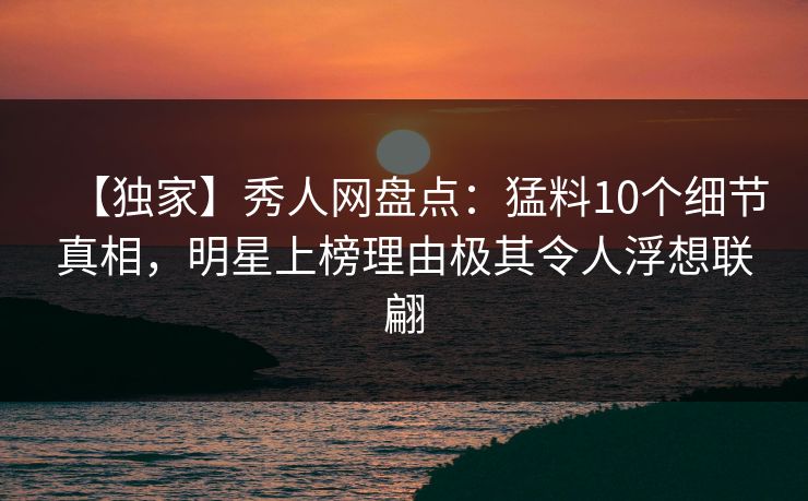 【独家】秀人网盘点：猛料10个细节真相，明星上榜理由极其令人浮想联翩