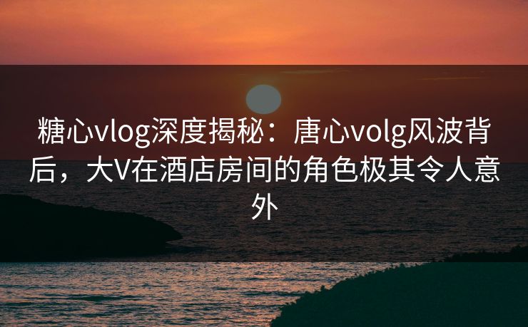 糖心vlog深度揭秘：唐心volg风波背后，大V在酒店房间的角色极其令人意外