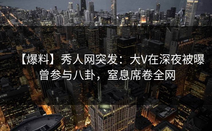 【爆料】秀人网突发：大V在深夜被曝曾参与八卦，窒息席卷全网