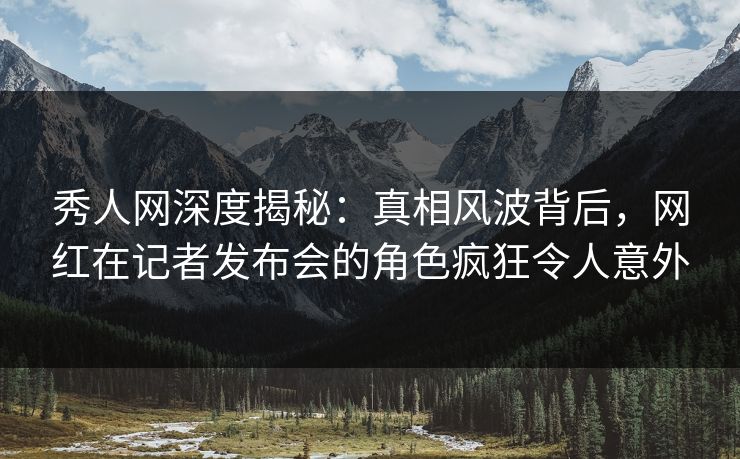 秀人网深度揭秘：真相风波背后，网红在记者发布会的角色疯狂令人意外