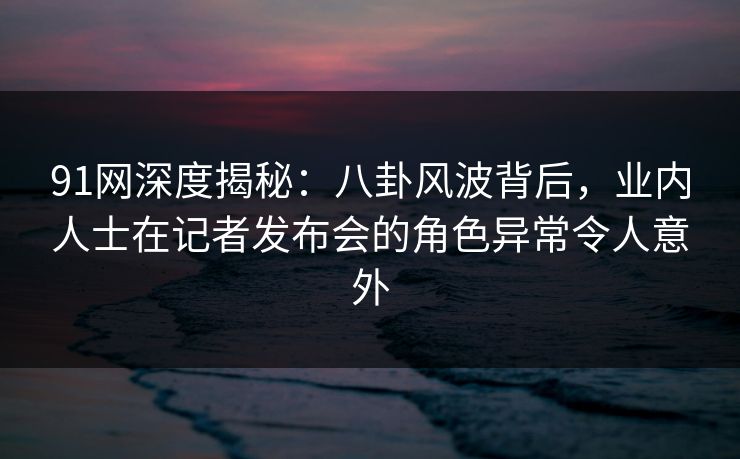 91网深度揭秘:八卦风波背后,业内人士在记者发布会的角色异常令人意外 91网深度揭秘:八卦风波背后,业内人士在记者发布会的角色异常令人意外