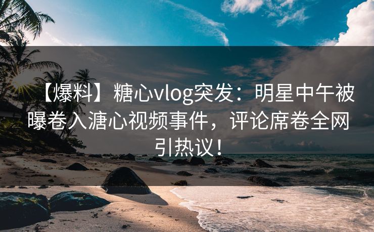 【爆料】糖心vlog突发：明星中午被曝卷入溏心视频事件，评论席卷全网引热议！